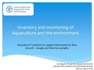 Inventory and monitoring of
Aquaculture and the environment
Innovative IT solutions to support Data needs for Blue
Growth – Google and iMarine examples
José Aguilar-Manjarrez, Aquaculture Branch
Xiaowei Zhou, Statistics and Information Branch
COFI 32, July 13, 2016
 