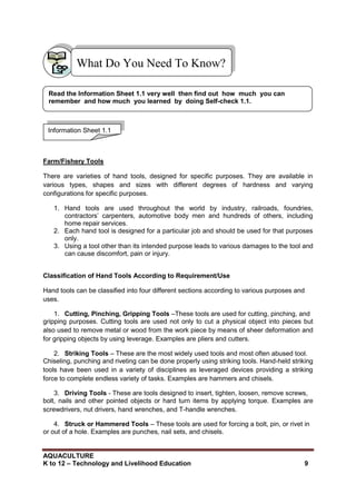 AQUACULTURE
K to 12 – Technology and Livelihood Education 9
Farm/Fishery Tools
There are varieties of hand tools, designed for specific purposes. They are available in
various types, shapes and sizes with different degrees of hardness and varying
configurations for specific purposes.
1. Hand tools are used throughout the world by industry, railroads, foundries,
contractors‘ carpenters, automotive body men and hundreds of others, including
home repair services.
2. Each hand tool is designed for a particular job and should be used for that purposes
only.
3. Using a tool other than its intended purpose leads to various damages to the tool and
can cause discomfort, pain or injury.
Classification of Hand Tools According to Requirement/Use
Hand tools can be classified into four different sections according to various purposes and
uses.
1. Cutting, Pinching, Gripping Tools –These tools are used for cutting, pinching, and
gripping purposes. Cutting tools are used not only to cut a physical object into pieces but
also used to remove metal or wood from the work piece by means of sheer deformation and
for gripping objects by using leverage. Examples are pliers and cutters.
2. Striking Tools – These are the most widely used tools and most often abused tool.
Chiseling, punching and riveting can be done properly using striking tools. Hand-held striking
tools have been used in a variety of disciplines as leveraged devices providing a striking
force to complete endless variety of tasks. Examples are hammers and chisels.
3. Driving Tools - These are tools designed to insert, tighten, loosen, remove screws,
bolt, nails and other pointed objects or hard turn items by applying torque. Examples are
screwdrivers, nut drivers, hand wrenches, and T-handle wrenches.
4. Struck or Hammered Tools – These tools are used for forcing a bolt, pin, or rivet in
or out of a hole. Examples are punches, nail sets, and chisels.
What Do You Need To Know?
Information Sheet 1.1
Read the Information Sheet 1.1 very well then find out how much you can
remember and how much you learned by doing Self-check 1.1.
 