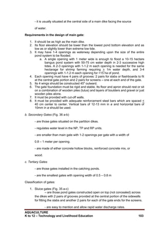 AQUACULTURE
K to 12 – Technology and Livelihood Education 103
- it is usually situated at the central side of a main dike facing the source
of water.
Requirements in the design of main gate:
1. It should be as high as the main dike.
2. Its floor elevation should be lower than the lowest pond bottom elevation and as
low as or slightly lower than extreme low tide.
3. It may have 1-4 openings as waterway depending upon the size of the entire
pond system to be flooded.
a. A single opening with 1 meter wide is enough to flood a 10-15 hectare
bangus pond system with 50-75 cm water depth in 2-3 successive high
tides. A 2-3 openings with 1-1.2 m each opening is needed for the same
hectarage for shrimp farming requiring > 1m water depth, and 3-4
openings with 1-1.2 m each opening for >15 ha of pond.
4. Each opening must have 4 pairs of grooves: 2 pairs for slabs or flashboards to fit
at the central gate portion and 2 pairs for screens – one at each end of the gate.
5. Its 4 wings should be constructed 45o
outward.
6. The gate foundation must be rigid and stable. Its floor and apron should rest or sit
on a combination of wooden piles (tulus) and layers of boulders and gravel or just
wooden piles alone.
7. It must be provided with cut-off walls.
8. It must be provided with adequate reinforcement steel bars which are spaced <
40 cm center to center. Vertical bars of 12-13 mm in ø and horizontal bars of
10mm in ø should be used.
b. Secondary Gates (Fig. 36 a-b)
- are those gates situated on the partition dikes.
- regulates water level in the NP, TP and RP units.
- are smaller than main gate with 1-2 openings per gate with a width of
0.8 – 1 meter per opening.
- are made of either concrete hollow blocks, reinforced concrete mix, or
wood.
c. Tertiary Gates
- are those gates installed in the catching ponds.
- are the smallest gates with opening width of 0.5 – 0.8 m
Classification of gates:
1. Sluice gates (Fig. 35 a-c)
– are those pond gates constructed open on top (not concealed) across
the dikes with 2 pairs of grooves provided at the central portion of the sidewalls
for fitting the slabs and another 2 pairs for each of the gate ends for the screens.
- are easy to mention and allow rapid water discharge rates.
 