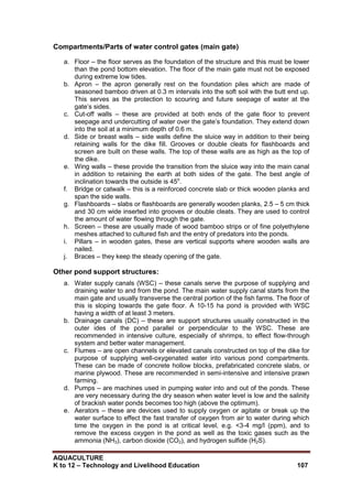 AQUACULTURE
K to 12 – Technology and Livelihood Education 107
Compartments/Parts of water control gates (main gate)
a. Floor – the floor serves as the foundation of the structure and this must be lower
than the pond bottom elevation. The floor of the main gate must not be exposed
during extreme low tides.
b. Apron – the apron generally rest on the foundation piles which are made of
seasoned bamboo driven at 0.3 m intervals into the soft soil with the butt end up.
This serves as the protection to scouring and future seepage of water at the
gate‘s sides.
c. Cut-off walls – these are provided at both ends of the gate floor to prevent
seepage and undercutting of water over the gate‘s foundation. They extend down
into the soil at a minimum depth of 0.6 m.
d. Side or breast walls – side walls define the sluice way in addition to their being
retaining walls for the dike fill. Grooves or double cleats for flashboards and
screen are built on these walls. The top of these walls are as high as the top of
the dike.
e. Wing walls – these provide the transition from the sluice way into the main canal
in addition to retaining the earth at both sides of the gate. The best angle of
inclination towards the outside is 45o
.
f. Bridge or catwalk – this is a reinforced concrete slab or thick wooden planks and
span the side walls.
g. Flashboards – slabs or flashboards are generally wooden planks, 2.5 – 5 cm thick
and 30 cm wide inserted into grooves or double cleats. They are used to control
the amount of water flowing through the gate.
h. Screen – these are usually made of wood bamboo strips or of fine polyethylene
meshes attached to cultured fish and the entry of predators into the ponds.
i. Pillars – in wooden gates, these are vertical supports where wooden walls are
nailed.
j. Braces – they keep the steady opening of the gate.
Other pond support structures:
a. Water supply canals (WSC) – these canals serve the purpose of supplying and
draining water to and from the pond. The main water supply canal starts from the
main gate and usually transverse the central portion of the fish farms. The floor of
this is sloping towards the gate floor. A 10-15 ha pond is provided with WSC
having a width of at least 3 meters.
b. Drainage canals (DC) – these are support structures usually constructed in the
outer ides of the pond parallel or perpendicular to the WSC. These are
recommended in intensive culture, especially of shrimps, to effect flow-through
system and better water management.
c. Flumes – are open channels or elevated canals constructed on top of the dike for
purpose of supplying well-oxygenated water into various pond compartments.
These can be made of concrete hollow blocks, prefabricated concrete slabs, or
marine plywood. These are recommended in semi-intensive and intensive prawn
farming.
d. Pumps – are machines used in pumping water into and out of the ponds. These
are very necessary during the dry season when water level is low and the salinity
of brackish water ponds becomes too high (above the optimum).
e. Aerators – these are devices used to supply oxygen or agitate or break up the
water surface to effect the fast transfer of oxygen from air to water during which
time the oxygen in the pond is at critical level, e.g. <3-4 mg/l (ppm), and to
remove the excess oxygen in the pond as well as the toxic gases such as the
ammonia (NH3), carbon dioxide (CO2), and hydrogen sulfide (H2S).
 