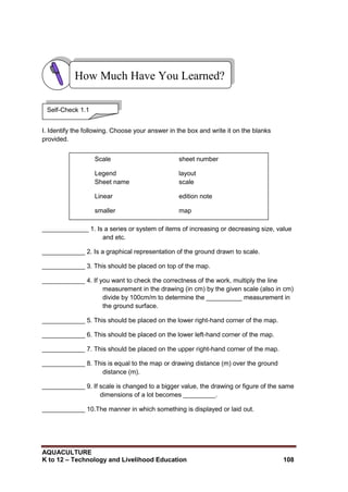 AQUACULTURE
K to 12 – Technology and Livelihood Education 108
I. Identify the following. Choose your answer in the box and write it on the blanks
provided.
_____________ 1. Is a series or system of items of increasing or decreasing size, value
and etc.
____________ 2. Is a graphical representation of the ground drawn to scale.
____________ 3. This should be placed on top of the map.
____________ 4. If you want to check the correctness of the work, multiply the line
measurement in the drawing (in cm) by the given scale (also in cm)
divide by 100cm/m to determine the __________ measurement in
the ground surface.
____________ 5. This should be placed on the lower right-hand corner of the map.
____________ 6. This should be placed on the lower left-hand corner of the map.
____________ 7. This should be placed on the upper right-hand corner of the map.
____________ 8. This is equal to the map or drawing distance (m) over the ground
distance (m).
____________ 9. If scale is changed to a bigger value, the drawing or figure of the same
dimensions of a lot becomes _________.
____________ 10.The manner in which something is displayed or laid out.
How Much Have You Learned?
Self-Check 1.1
Scale sheet number
Legend layout
Sheet name scale
Linear edition note
smaller map
 