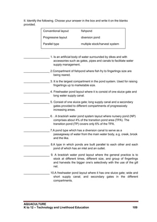 AQUACULTURE
K to 12 – Technology and Livelihood Education 109
II. Identify the following. Choose your answer in the box and write it on the blanks
provided.
________________ 1. Is an artificial body of water surrounded by dikes and with
accessories such as gates, pipes and canals to facilitate water
supply management.
________________ 2.Compartment of fishpond where fish fry to fingerlings size are
being reared.
________________ 3. It is the largest compartment in the pond system. Used for raising
fingerlings up to marketable size.
________________ 4. Freshwater pond layout where it is consist of one sluice gate and
long water supply canal.
________________ 5. Consist of one sluice gate; long supply canal and a secondary
gates provided to different compartments of progressively
increasing areas.
________________ 6. . A brackish water pond system layout where nursery pond (NP)
comprises about 4% of the transition pond area (TPA). The
transition pond (TP) covers only 6% of the TPA.
________________ 7.A pond type which has a diversion canal to serve as a
passageway of water from the main water body, e.g. creek, brook
and the like.
________________ 8.A type in which ponds are built parallel to each other and each
pond of which has an inlet and an outlet.
________________ 9. A brackish water pond layout where the general practice is to
stock at different times, different size, and group of fingerlings
and harvests the bigger one‘s selectively with the use of the gill
net.
________________ 10.A freshwater pond layout where it has one sluice gate; wide and
short supply canal; and secondary gates in the different
compartments.
Conventional layout fishpond
Progressive layout diversion pond
Parallel type multiple stock/harvest system
Radiating nursery pond
Rearing pond modular pond layout
 