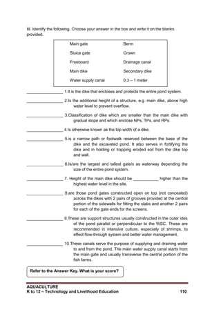 AQUACULTURE
K to 12 – Technology and Livelihood Education 110
III. Identify the following. Choose your answer in the box and write it on the blanks
provided.
________________ 1.It is the dike that encloses and protects the entire pond system.
________________ 2.Is the additional height of a structure, e.g. main dike, above high
water level to prevent overflow.
________________ 3.Classification of dike which are smaller than the main dike with
gradual slope and which enclose NPs, TPs, and RPs.
________________ 4.Is otherwise known as the top width of a dike.
________________ 5.is a narrow path or footwalk reserved between the base of the
dike and the excavated pond. It also serves in fortifying the
dike and in holding or trapping eroded soil from the dike top
and wall.
________________ 6.Is/are the largest and tallest gate/s as waterway depending the
size of the entire pond system.
________________ 7. Height of the main dike should be ___________ higher than the
highest water level in the site.
________________ 8.are those pond gates constructed open on top (not concealed)
across the dikes with 2 pairs of grooves provided at the central
portion of the sidewalls for fitting the slabs and another 2 pairs
for each of the gate ends for the screens.
________________ 9.These are support structures usually constructed in the outer ides
of the pond parallel or perpendicular to the WSC. These are
recommended in intensive culture, especially of shrimps, to
effect flow-through system and better water management.
________________ 10.These canals serve the purpose of supplying and draining water
to and from the pond. The main water supply canal starts from
the main gate and usually transverse the central portion of the
fish farms.
Refer to the Answer Key. What is your score?
Main gate Berm
Sluice gate Crown
Freeboard Drainage canal
Main dike Secondary dike
Water supply canal 0.3 – 1 meter
 