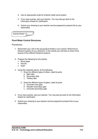 AQUACULTURE
K to 12 – Technology and Livelihood Education 112
4. Use an appropriate scale for brackish water pond system.
5. If you have queries, ask your teacher. You may also go back to the
information sheets for clarification.
6. Submit your drawing to your teacher and be prepared to present this to your
classmates.
Pond Water Control Structures
Procedures:
1. Remember your visit in the aquaculture facility in your school. What kind of
fishpond system do you observed. In this activity you will have to draw of the
layouts of the different fishpond systems.
2. Prepare the following for this activity:
 Bond paper
 Pencils
 Ruler
3. Using the materials above, do the following:
1. Draw the different types of dikes. Label its parts.
a. Main dike
b. Secondary dike
c. Tertiary dike
2. Draw the different types of gates. Label its parts.
a. Concrete main gate
b. Wooden secondary gate
c. Concrete secondary gate
4. If you have queries, ask your teacher. You may also go back to the information
sheets for clarification.
5. Submit your drawing to your teacher and be prepared to present this to your
classmates.
Activity Sheet 1.3
 