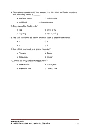 AQUACULTURE
K to 12 – Technology and Livelihood Education 116
6. Separating suspended solids from water such as silts, debris and foreign organisms
can be done by the use of ______.
a. fine mesh screen c. filtration units
b. secchi disk d. intake structure
7. Early stage of the fish life cycle?
a. egg c. larvae or fry
b. fingerling d. post fingerling
8. The sand filter tank is set up with how many layers of different filter media?
a. 2 c. 5
b. 4 d. 3
9. In a milkfish broodstock tank, what is the design?
a. Triangular c. Square
b. Rectangular d. circular
10. Where are newly hatched fish eggs placed?
a. Hatchery tank c. Nursery tank
b. Broodstock tank d. Growout tank
 
