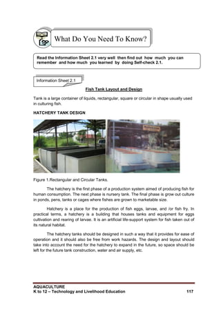 AQUACULTURE
K to 12 – Technology and Livelihood Education 117
Fish Tank Layout and Design
Tank is a large container of liquids, rectangular, square or circular in shape usually used
in culturing fish.
HATCHERY TANK DESIGN
Figure 1.Rectangular and Circular Tanks.
The hatchery is the first phase of a production system aimed of producing fish for
human consumption. The next phase is nursery tank. The final phase is grow out culture
in ponds, pens, tanks or cages where fishes are grown to marketable size.
Hatchery is a place for the production of fish eggs, larvae, and /or fish fry. In
practical terms, a hatchery is a building that houses tanks and equipment for eggs
cultivation and rearing of larvae. It is an artificial life-support system for fish taken out of
its natural habitat.
The hatchery tanks should be designed in such a way that it provides for ease of
operation and it should also be free from work hazards. The design and layout should
take into account the need for the hatchery to expand in the future, so space should be
left for the future tank construction, water and air supply, etc.
What Do You Need To Know?
Information Sheet 2.1
Read the Information Sheet 2.1 very well then find out how much you can
remember and how much you learned by doing Self-check 2.1.
 