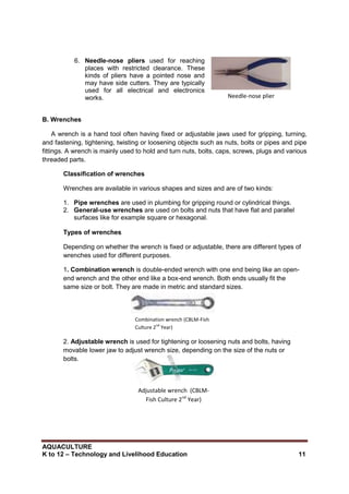 AQUACULTURE
K to 12 – Technology and Livelihood Education 11
Combination wrench (CBLM-Fish
Culture 2nd
Year)
Adjustable wrench (CBLM-
Fish Culture 2nd
Year)
6. Needle-nose pliers used for reaching
places with restricted clearance. These
kinds of pliers have a pointed nose and
may have side cutters. They are typically
used for all electrical and electronics
works.
B. Wrenches
A wrench is a hand tool often having fixed or adjustable jaws used for gripping, turning,
and fastening, tightening, twisting or loosening objects such as nuts, bolts or pipes and pipe
fittings. A wrench is mainly used to hold and turn nuts, bolts, caps, screws, plugs and various
threaded parts.
Classification of wrenches
Wrenches are available in various shapes and sizes and are of two kinds:
1. Pipe wrenches are used in plumbing for gripping round or cylindrical things.
2. General-use wrenches are used on bolts and nuts that have flat and parallel
surfaces like for example square or hexagonal.
Types of wrenches
Depending on whether the wrench is fixed or adjustable, there are different types of
wrenches used for different purposes.
1. Combination wrench is double-ended wrench with one end being like an open-
end wrench and the other end like a box-end wrench. Both ends usually fit the
same size or bolt. They are made in metric and standard sizes.
2. Adjustable wrench is used for tightening or loosening nuts and bolts, having
movable lower jaw to adjust wrench size, depending on the size of the nuts or
bolts.
Needle-nose plier
 