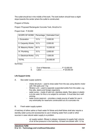 AQUACULTURE
K to 12 – Technology and Livelihood Education 121
The outlet should be in the middle of the tank. The tank bottom should have a slight
slope towards the center where the outlet is constructed.
Program of Works
Project: Proposed Rectangular Concrete Tank, 8mx2mx1m
Project Cost: P 20,000
SCOPE OF WORK Percentage Estimated Cost
I. Excavation 15 % 3,000.00
II. Carpentry Works 10 % 2,000.00
III. Masonry Works 60 % 12,000.00
IV. Plumbing 10 % 2,000.00
V. Electrical Works 5 % 1,000.00
TOTAL 20,000.00
Summary:
I. Cost of Materials……………….. P 12,000.00
II. Labor……………………………… P 20,000.00
Life Support Units
A. Sea water supply systems
- intake structure – used to draw water from the sea using electric motor
with 746 watts and 1 hp
- filtration unit – used to separate suspended solids from the water, e.g.
fine silts, debris and foreign organisms
- water pump – made of cast iron, stainless steels, fiber glass or plastic
is to be used, for this is no subject to corrosion. It must also be a self-
priming
- water pump reservoir – provides a ready source of water for use in
any eventuality for reservoirs constructed out of a concrete mix
B. Fresh water supply system
A hatchery of either saline or fresh water fin fishes and shell fishes shall also require a
standby water pump and accessories to use in drawing water from a well or other
sources in case natural water supply is a problem
- air supply system. Blower is always necessary to supply high volume
of air at low pressure in the hatchery. At least one blower with 1-2 hp
 