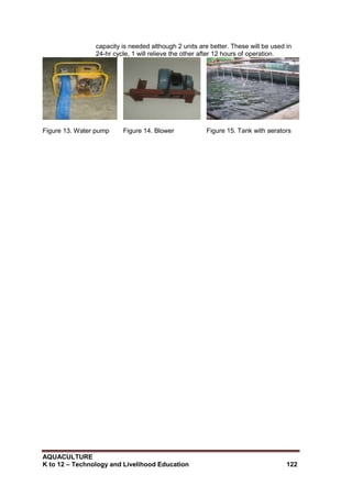 AQUACULTURE
K to 12 – Technology and Livelihood Education 122
capacity is needed although 2 units are better. These will be used in
24-hr cycle, 1 will relieve the other after 12 hours of operation.
Figure 13. Water pump Figure 14. Blower Figure 15. Tank with aerators
 