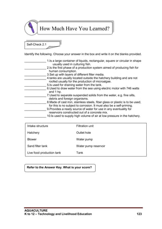 AQUACULTURE
K to 12 – Technology and Livelihood Education 123
Intake structure Filtration unit
Hatchery Outlet hole
Blower Water pump
Sand filter tank Water pump reservoir
Live food production tank Tank
Identify the following. Choose your answer in the box and write it on the blanks provided.
_____________ 1.Is a large container of liquids, rectangular, square or circular in shape
usually used in culturing fish.
_____________ 2.Is the first phase of a production system aimed of producing fish for
human consumption.
_____________ 3.Set up with layers of different filter media.
_____________ 4.tanks are usually located outside the hatchery building and are not
roofed usually for the production of microalgae.
_____________ 5.Is used for draining water from the tank.
_____________ 6.Used to draw water from the sea using electric motor with 746 watts
and 1 hp.
_____________ 7.Used to separate suspended solids from the water, e.g. fine silts,
debris and foreign organisms.
_____________ 8.Made of cast iron, stainless steels, fiber glass or plastic is to be used,
for this is no subject to corrosion. It must also be a self-priming.
_____________ 9.Provides a ready source of water for use in any eventuality for
reservoirs constructed out of a concrete mix.
_____________ 10.Is used to supply high volume of air at low pressure in the hatchery.
Refer to the Answer Key. What is your score?
How Much Have You Learned?
Self-Check 2.1
 