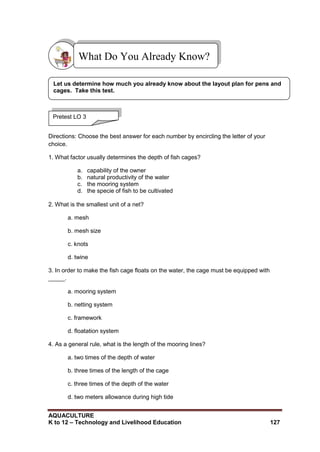 AQUACULTURE
K to 12 – Technology and Livelihood Education 127
Directions: Choose the best answer for each number by encircling the letter of your
choice.
1. What factor usually determines the depth of fish cages?
a. capability of the owner
b. natural productivity of the water
c. the mooring system
d. the specie of fish to be cultivated
2. What is the smallest unit of a net?
a. mesh
b. mesh size
c. knots
d. twine
3. In order to make the fish cage floats on the water, the cage must be equipped with
_____.
a. mooring system
b. netting system
c. framework
d. floatation system
4. As a general rule, what is the length of the mooring lines?
a. two times of the depth of water
b. three times of the length of the cage
c. three times of the depth of the water
d. two meters allowance during high tide
What Do You Already Know?
Pretest LO 3
Let us determine how much you already know about the layout plan for pens and
cages. Take this test.
 