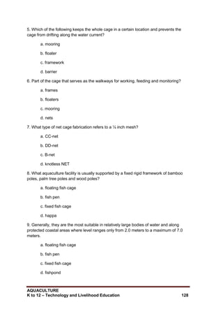 AQUACULTURE
K to 12 – Technology and Livelihood Education 128
5. Which of the following keeps the whole cage in a certain location and prevents the
cage from drifting along the water current?
a. mooring
b. floater
c. framework
d. barrier
6. Part of the cage that serves as the walkways for working, feeding and monitoring?
a. frames
b. floaters
c. mooring
d. nets
7. What type of net cage fabrication refers to a ¼ inch mesh?
a. CC-net
b. DD-net
c. B-net
d. knotless NET
8. What aquaculture facility is usually supported by a fixed rigid framework of bamboo
poles, palm tree poles and wood poles?
a. floating fish cage
b. fish pen
c. fixed fish cage
d. happa
9. Generally, they are the most suitable in relatively large bodies of water and along
protected coastal areas where level ranges only from 2.0 meters to a maximum of 7.0
meters.
a. floating fish cage
b. fish pen
c. fixed fish cage
d. fishpond
 