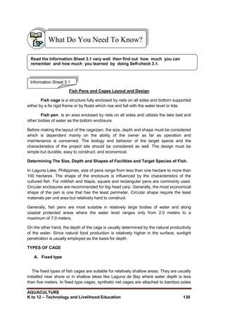 AQUACULTURE
K to 12 – Technology and Livelihood Education 130
Fish Pens and Cages Layout and Design
Fish cage is a structure fully enclosed by nets on all sides and bottom supported
either by a fix rigid frame or by floats which rise and fall with the water level or tide.
Fish pen is an area enclosed by nets on all sides and utilizes the lake bed and
other bodies of water as the bottom enclosure.
Before making the layout of the cage/pen, the size, depth and shape must be considered
which is dependent mainly on the ability of the owner as far as operation and
maintenance is concerned. The biology and behavior of the target specie and the
characteristics of the project site should be considered as well. The design must be
simple but durable, easy to construct, and economical.
Determining The Size, Depth and Shapes of Facilities and Target Species of Fish.
In Laguna Lake, Philippines, size of pens range from less than one hectare to more than
100 hectares. The shape of the enclosure is influenced by the characteristics of the
cultured fish. For milkfish and tilapia, square and rectangular pens are commonly used.
Circular enclosures are recommended for big head carp. Generally, the most economical
shape of the pen is one that has the least perimeter. Circular shape require the least
materials per unit area but relatively hard to construct.
Generally, fish pens are most suitable in relatively large bodies of water and along
coastal protected areas where the water level ranges only from 2.0 meters to a
maximum of 7.0 meters.
On the other hand, the depth of the cage is usually determined by the natural productivity
of the water. Since natural food production is relatively higher in the surface, sunlight
penetration is usually employed as the basis for depth.
TYPES OF CAGE
A. Fixed type
The fixed types of fish cages are suitable for relatively shallow areas. They are usually
installed near shore or in shallow lakes like Laguna de Bay where water depth is less
than five meters. In fixed type cages, synthetic net cages are attached to bamboo poles
What Do You Need To Know?
Information Sheet 3.1
Read the Information Sheet 3.1 very well then find out how much you can
remember and how much you learned by doing Self-check 3.1.
 