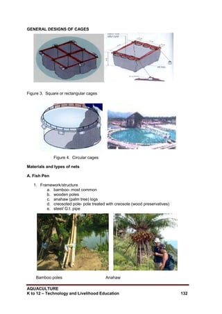 AQUACULTURE
K to 12 – Technology and Livelihood Education 132
GENERAL DESIGNS OF CAGES
Figure 3. Square or rectangular cages
Figure 4. Circular cages
Materials and types of nets
A. Fish Pen
1. Framework/structure
a. bamboo- most common
b. wooden poles
c. anahaw (palm tree) logs
d. creosoted pole- pole treated with creosote (wood preservatives)
e. steel/ G.I. pipe
Bamboo poles Anahaw
 