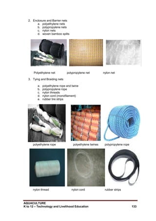 AQUACULTURE
K to 12 – Technology and Livelihood Education 133
2. Enclosure and Barrier nets
a. polyethylene nets
b. polypropylene nets
c. nylon nets
d. woven bamboo splits
Polyethylene net polypropylene net nylon net
3. Tying and Braiding nets
a. polyethylene rope and twine
b. polypropylene rope
c. nylon threads
d. nylon cord (monofilament)
e. rubber tire strips
polyethylene rope polyethylene twines polypropylene rope
nylon thread nylon cord rubber strips
 
