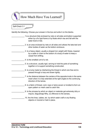 AQUACULTURE
K to 12 – Technology and Livelihood Education 138
Identify the following. Choose your answer in the box and write it on the blanks.
_____________ 1.is a structure fully enclosed by nets on all sides and bottom supported
either by a fix rigid frame or by floats which rise and fall with the
water level or tide.
_____________ 2. Is an area enclosed by nets on all sides and utilizes the lake bed and
other bodies of water as the bottom enclosure.
_____________ 3. Is a heavy object, usually a shaped iron weight with flukes, lowered
by a cable or chain to the bottom of a body of water to keep a
vessel from drifting.
_____________ 4. Is the smallest unit of a net.
_____________ 5. Is a structure, usually rigid, serving to hold the parts of something
together or to support something constructed.
_____________ 6. Is a lump made by intertwining the thread in which one free end is
passed through a loop and drawn tightly.
_____________ 7. Is the distance between the centers of the opposite knots in the same
mesh when it is fully extended at the right angles to the continuing
direction of the twines.
_____________ 8. Is a fabric of thread, cord, rope or twine woven or knotted to form an
open pattern or mesh used to catch fish.
_____________ 9. Is the process by which an object or materials get extremely dirty or
impure, disgustingly filthy, so offensive to the senses,
_____________ 10. Are the lines, cables, etc. by which water craft or any floating
objects or moored or held in place.
How Much Have You Learned?
Self-Check 3.1
 