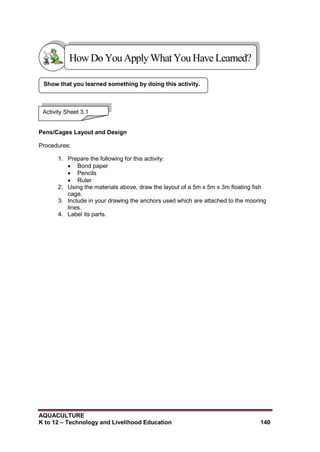 AQUACULTURE
K to 12 – Technology and Livelihood Education 140
Pens/Cages Layout and Design
Procedures:
1. Prepare the following for this activity:
 Bond paper
 Pencils
 Ruler
2. Using the materials above, draw the layout of a 5m x 5m x 3m floating fish
cage.
3. Include in your drawing the anchors used which are attached to the mooring
lines.
4. Label its parts.
Show that you learned something by doing this activity.
Activity Sheet 3.1
HowDo YouApplyWhatYou HaveLearned?
 