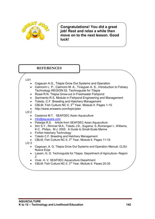 AQUACULTURE
K to 12 – Technology and Livelihood Education 142
LO1
 Cagauan A.G., Tilapia Grow Out Systems and Operation
 Calmorin L. P., Calmorin M. A., Tinaypan A. S., Introduction to Fishery
Technology REGION 02, Technoguide for Tilapia
 Rosel R.N. Tilapia Grow-out in Freshwater Fishpond
 Sarmiento R.S. Module in Fishpond Engineering and Management
 Toledo, C.F. Breeding and Hatchery Management
 CBLM, Fish Culture NC II, 3rd
Year, Module II. Pages 1-10.
 http://www.answers.com/topic/plan
LO 2
 Castanos M.T. SEAFDEC Asian Aquaculture
 info@aquacare.com
 Patadjai R.S. Article from SEAFDEC Asian Aquaculture
 Sim S.Y., Rimmer M.A., Toledo J.D., Sugama, S.,Rumengan I., Williams,
K.C.. Philips, M.J. 2005. A Guide to Small-Scale Marine
 Finfish Hatchery Technology
 Toledo C.F. Breeding and Hatchery Management
 CBLM, Fish Culture NC II, 3rd
Year, Module II. Pages 11-19.
LO 3
 Cagauan, A. G. Tilapia Grow Out Systems and Operation Manual, CLSU
Nueva Ecija
 Lasam, G. D. Technoguide for Tilapia. Department of Agriculture- Region
2
 Vivar, A. V. SEAFDEC Aquaculture Department
 CBLM, Fish Culture NC II, 3rd
Year, Module II. Pages 20-35.
REFERENCES
Congratulations! You did a great
job! Rest and relax a while then
move on to the next lesson. Good
luck!
 