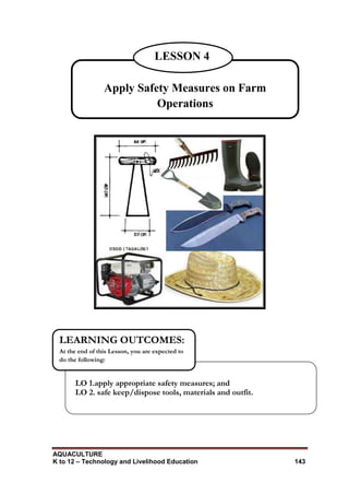 AQUACULTURE
K to 12 – Technology and Livelihood Education 143
LO 1.apply appropriate safety measures; and
LO 2. safe keep/dispose tools, materials and outfit.
LEARNING OUTCOMES:
At the end of this Lesson, you are expected to
do the following:
Apply Safety Measures on Farm
Operations
LESSON 4
 