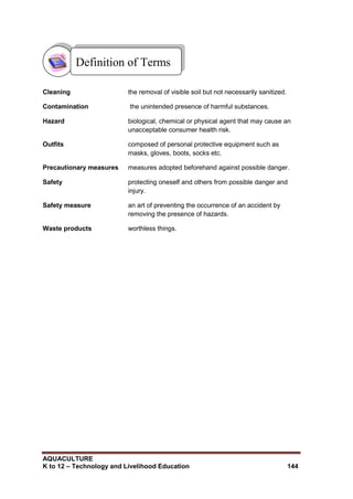 AQUACULTURE
K to 12 – Technology and Livelihood Education 144
Cleaning the removal of visible soil but not necessarily sanitized.
Contamination the unintended presence of harmful substances.
Hazard biological, chemical or physical agent that may cause an
unacceptable consumer health risk.
Outfits composed of personal protective equipment such as
masks, gloves, boots, socks etc.
Precautionary measures measures adopted beforehand against possible danger.
Safety protecting oneself and others from possible danger and
injury.
Safety measure an art of preventing the occurrence of an accident by
removing the presence of hazards.
Waste products worthless things.
Definition of Terms
 