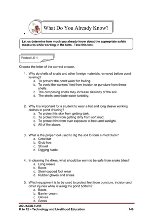 AQUACULTURE
K to 12 – Technology and Livelihood Education 146

Choose the letter of the correct answer.
1. Why do shells of snails and other foreign materials removed before pond
leveling?
a. To prevent the pond water for fouling.
b. To avoid the workers‘ feet from incision or puncture from these
shells.
c. The composing shells may increase alkalinity of the soil.
d. The shells contribute water turbidity.
2. Why it is important for a student to wear a hat and long sleeve working
clothes in pond draining?
a. To protect his skin from getting dark.
b. To protect him from getting dirty from soft mud.
c. To protect him from over exposure to heat and sunlight.
d. All of the above.
3. What is the proper tool used to dig the soil to form a mud block?
a. Crow bar
b. Grub hoe
c. Shovel
d. Digging blade
4. In cleaning the dikes, what should be worn to be safe from snake bites?
a. Long sleeve
b. Boots
c. Steel-capped foot wear
d. Rubber gloves and shoes
5. Which equipment is to be used to protect feet from puncture, incision and
other injuries while leveling the pond bottom?
a. Boots
b. Barrier cream
c. Gloves
d. Socks
What Do You Already Know?
Pretest LO 1
Let us determine how much you already know about the appropriate safety
measures while working in the farm. Take this test.
 