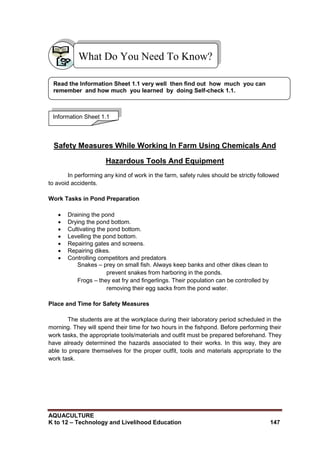 AQUACULTURE
K to 12 – Technology and Livelihood Education 147
Safety Measures While Working In Farm Using Chemicals And
Hazardous Tools And Equipment
In performing any kind of work in the farm, safety rules should be strictly followed
to avoid accidents.
Work Tasks in Pond Preparation
 Draining the pond
 Drying the pond bottom.
 Cultivating the pond bottom.
 Levelling the pond bottom.
 Repairing gates and screens.
 Repairing dikes.
 Controlling competitors and predators
Snakes – prey on small fish. Always keep banks and other dikes clean to
prevent snakes from harboring in the ponds.
Frogs – they eat fry and fingerlings. Their population can be controlled by
removing their egg sacks from the pond water.
Place and Time for Safety Measures
The students are at the workplace during their laboratory period scheduled in the
morning. They will spend their time for two hours in the fishpond. Before performing their
work tasks, the appropriate tools/materials and outfit must be prepared beforehand. They
have already determined the hazards associated to their works. In this way, they are
able to prepare themselves for the proper outfit, tools and materials appropriate to the
work task.
What Do You Need To Know?
Information Sheet 1.1
Read the Information Sheet 1.1 very well then find out how much you can
remember and how much you learned by doing Self-check 1.1.
 