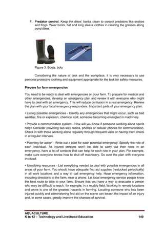 AQUACULTURE
K to 12 – Technology and Livelihood Education 149
F. Predator control. Keep the dikes‘ banks clean to control predators like snakes
and frogs. Wear boots, hat and long sleeve clothes in clearing the grasses along
pond dikes.
Figure 3. Boots, bolo
Considering the nature of task and the workplace, it is very necessary to use
personal protective clothing and equipment appropriate for the task for safety measures.
Prepare for farm emergencies
You need to be ready to deal with emergencies on your farm. To prepare for medical and
other emergencies, develop an emergency plan and review it with everyone who might
have to deal with an emergency. This will reduce confusion in a real emergency. Review
the plan with your local emergency responders. Important parts of your emergency plan:
• Listing possible emergencies - Identify any emergencies that might occur, such as bad
weather, fire or explosion, chemical spill, someone becoming entangled in machinery.
• Provide a communication system - How will you know if someone working alone needs
help? Consider providing two-way radios, phones or cellular phones for communication.
Check in with those working alone regularly through frequent visits or having them check
in at regular intervals.
• Planning for action - Write out a plan for each potential emergency. Specify the role of
each individual. As injured persons won‘t be able to carry out their roles in an
emergency, have a list of contacts that can help for each role in your plan. For example,
make sure everyone knows how to shut off machinery. Go over the plan with everyone
involved.
• Identifying resources - List everything needed to deal with possible emergencies in all
areas of your farm. You should have adequate first aid supplies (restocked periodically)
in all work locations and a way to call emergency help. Have emergency information,
including directions to the farm, near a phone. Let local emergency service people know
the best route to take to your farm. Ensure that you have a way to evacuate a person
who may be difficult to reach, for example, in a muddy field. Working in remote locations
and alone is one of the greatest hazards in farming. Locating someone who has been
injured quickly and administering first aid on the scene can lessen the impact of an injury
and, in some cases, greatly improve the chances of survival.
 