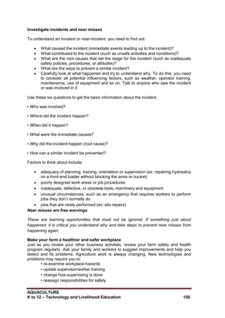 AQUACULTURE
K to 12 – Technology and Livelihood Education 150
Investigate incidents and near misses
To understand an incident or near-incident, you need to find out:
 What caused the incident (immediate events leading up to the incident)?
 What contributed to the incident (such as unsafe activities and conditions)?
 What are the root causes that set the stage for the incident (such as inadequate
safety policies, procedures, or attitudes)?
 What are the ways to prevent a similar incident?
 Carefully look at what happened and try to understand why. To do this, you need
to consider all potential influencing factors, such as weather, operator training,
maintenance, use of equipment and so on. Talk to anyone who saw the incident
or was involved in it.
Use these six questions to get the basic information about the incident.
• Who was involved?
• Where did the incident happen?
• When did it happen?
• What were the immediate causes?
• Why did the incident happen (root cause)?
• How can a similar incident be prevented?
Factors to think about include:
 adequacy of planning, training, orientation or supervision (ex: repairing hydraulics
on a front-end loader without blocking the arms or bucket)
 poorly designed work areas or job procedures
 inadequate, defective, or obsolete tools, machinery and equipment
 unusual circumstances, such as an emergency that requires workers to perform
jobs they don‘t normally do
 jobs that are rarely performed (ex: silo repairs)
Near misses are free warnings
These are learning opportunities that must not be ignored. If something just about
happened, it is critical you understand why and take steps to prevent near misses from
happening again.
Make your farm a healthier and safer workplace
Just as you review your other business activities, review your farm safety and health
program regularly. Ask your family and workers to suggest improvements and help you
detect and fix problems. Agriculture work is always changing. New technologies and
problems may require you to:
• re-examine workplace hazards
• update supervisor/worker training
• change how supervising is done
• reassign responsibilities for safety
 