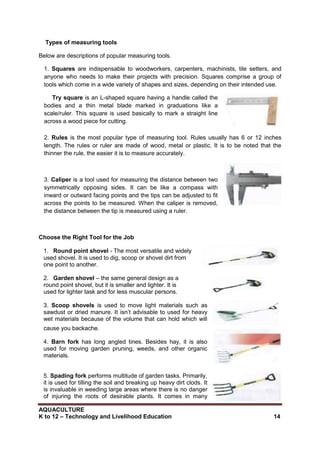 AQUACULTURE
K to 12 – Technology and Livelihood Education 14
Types of measuring tools
Below are descriptions of popular measuring tools.
1. Squares are indispensable to woodworkers, carpenters, machinists, tile setters, and
anyone who needs to make their projects with precision. Squares comprise a group of
tools which come in a wide variety of shapes and sizes, depending on their intended use.
Try square is an L-shaped square having a handle called the
bodies and a thin metal blade marked in graduations like a
scale/ruler. This square is used basically to mark a straight line
across a wood piece for cutting.
2. Rules is the most popular type of measuring tool. Rules usually has 6 or 12 inches
length. The rules or ruler are made of wood, metal or plastic. It is to be noted that the
thinner the rule, the easier it is to measure accurately.
3. Caliper is a tool used for measuring the distance between two
symmetrically opposing sides. It can be like a compass with
inward or outward facing points and the tips can be adjusted to fit
across the points to be measured. When the caliper is removed,
the distance between the tip is measured using a ruler.
Choose the Right Tool for the Job
1. Round point shovel - The most versatile and widely
used shovel. It is used to dig, scoop or shovel dirt from
one point to another.
2. Garden shovel – the same general design as a
round point shovel, but it is smaller and lighter. It is
used for lighter task and for less muscular persons.
3. Scoop shovels is used to move light materials such as
sawdust or dried manure. It isn‘t advisable to used for heavy
wet materials because of the volume that can hold which will
cause you backache.
4. Barn fork has long angled tines. Besides hay, it is also
used for moving garden pruning, weeds, and other organic
materials.
5. Spading fork performs multitude of garden tasks. Primarily,
it is used for tilling the soil and breaking up heavy dirt clods. It
is invaluable in weeding large areas where there is no danger
of injuring the roots of desirable plants. It comes in many
 