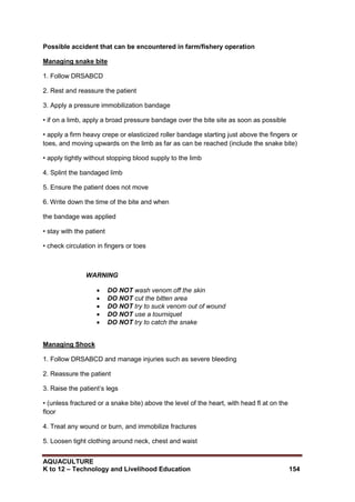 AQUACULTURE
K to 12 – Technology and Livelihood Education 154
Possible accident that can be encountered in farm/fishery operation
Managing snake bite
1. Follow DRSABCD
2. Rest and reassure the patient
3. Apply a pressure immobilization bandage
• if on a limb, apply a broad pressure bandage over the bite site as soon as possible
• apply a firm heavy crepe or elasticized roller bandage starting just above the fingers or
toes, and moving upwards on the limb as far as can be reached (include the snake bite)
• apply tightly without stopping blood supply to the limb
4. Splint the bandaged limb
5. Ensure the patient does not move
6. Write down the time of the bite and when
the bandage was applied
• stay with the patient
• check circulation in fingers or toes
WARNING
 DO NOT wash venom off the skin
 DO NOT cut the bitten area
 DO NOT try to suck venom out of wound
 DO NOT use a tourniquet
 DO NOT try to catch the snake
Managing Shock
1. Follow DRSABCD and manage injuries such as severe bleeding
2. Reassure the patient
3. Raise the patient‘s legs
• (unless fractured or a snake bite) above the level of the heart, with head fl at on the
floor
4. Treat any wound or burn, and immobilize fractures
5. Loosen tight clothing around neck, chest and waist
 