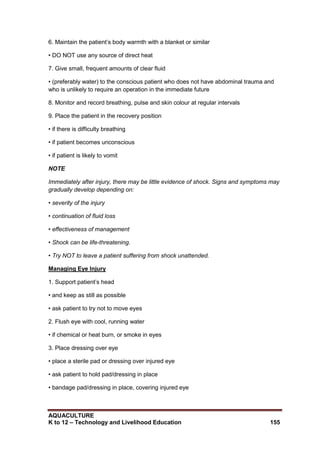 AQUACULTURE
K to 12 – Technology and Livelihood Education 155
6. Maintain the patient‘s body warmth with a blanket or similar
• DO NOT use any source of direct heat
7. Give small, frequent amounts of clear fluid
• (preferably water) to the conscious patient who does not have abdominal trauma and
who is unlikely to require an operation in the immediate future
8. Monitor and record breathing, pulse and skin colour at regular intervals
9. Place the patient in the recovery position
• if there is difficulty breathing
• if patient becomes unconscious
• if patient is likely to vomit
NOTE
Immediately after injury, there may be little evidence of shock. Signs and symptoms may
gradually develop depending on:
• severity of the injury
• continuation of fluid loss
• effectiveness of management
• Shock can be life-threatening.
• Try NOT to leave a patient suffering from shock unattended.
Managing Eye Injury
1. Support patient‘s head
• and keep as still as possible
• ask patient to try not to move eyes
2. Flush eye with cool, running water
• if chemical or heat burn, or smoke in eyes
3. Place dressing over eye
• place a sterile pad or dressing over injured eye
• ask patient to hold pad/dressing in place
• bandage pad/dressing in place, covering injured eye
 