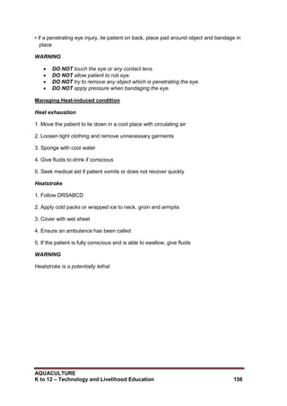 AQUACULTURE
K to 12 – Technology and Livelihood Education 156
• if a penetrating eye injury, lie patient on back, place pad around object and bandage in
place
WARNING
 DO NOT touch the eye or any contact lens.
 DO NOT allow patient to rub eye.
 DO NOT try to remove any object which is penetrating the eye.
 DO NOT apply pressure when bandaging the eye.
Managing Heat-induced condition
Heat exhaustion
1. Move the patient to lie down in a cool place with circulating air
2. Loosen tight clothing and remove unnecessary garments
3. Sponge with cool water
4. Give fluids to drink if conscious
5. Seek medical aid if patient vomits or does not recover quickly
Heatstroke
1. Follow DRSABCD
2. Apply cold packs or wrapped ice to neck, groin and armpits
3. Cover with wet sheet
4. Ensure an ambulance has been called
5. If the patient is fully conscious and is able to swallow, give fluids
WARNING
Heatstroke is a potentially lethal
 