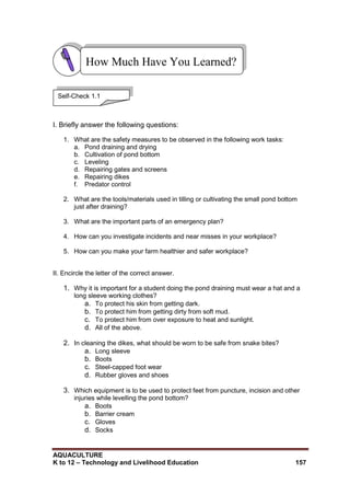 AQUACULTURE
K to 12 – Technology and Livelihood Education 157
I. Briefly answer the following questions:
1. What are the safety measures to be observed in the following work tasks:
a. Pond draining and drying
b. Cultivation of pond bottom
c. Leveling
d. Repairing gates and screens
e. Repairing dikes
f. Predator control
2. What are the tools/materials used in tilling or cultivating the small pond bottom
just after draining?
3. What are the important parts of an emergency plan?
4. How can you investigate incidents and near misses in your workplace?
5. How can you make your farm healthier and safer workplace?
II. Encircle the letter of the correct answer.
1. Why it is important for a student doing the pond draining must wear a hat and a
long sleeve working clothes?
a. To protect his skin from getting dark.
b. To protect him from getting dirty from soft mud.
c. To protect him from over exposure to heat and sunlight.
d. All of the above.
2. In cleaning the dikes, what should be worn to be safe from snake bites?
a. Long sleeve
b. Boots
c. Steel-capped foot wear
d. Rubber gloves and shoes
3. Which equipment is to be used to protect feet from puncture, incision and other
injuries while levelling the pond bottom?
a. Boots
b. Barrier cream
c. Gloves
d. Socks
How Much Have You Learned?
Self-Check 1.1
 