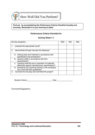 AQUACULTURE
K to 12 – Technology and Livelihood Education 160
Performance Criteria Checklist for
Activity Sheet 1.1
Do the student/s… YES NO N/A
1. prepared the appropriate script?
2. demonstrate through role play the following?
a. utilizing tools and materials in accordance with
specification and procedures?
b. wearing outfits in accordance with farm
requirements?
c. checking shelf life and or expiration of materials
effectively against manufacturers‘ specifications?
d. Identifying and reporting hazards in the workplace
are in line with farm guidelines?
3. recorded the role play and submitted the project?
Student‘s Name__________________________ Date ________________
Comments/Suggestions:
How Well Did You Perform?
Find out by accomplishing the Performance Criteria Checklist honestly and
sincerely. Remember it is your learning at stake!
 