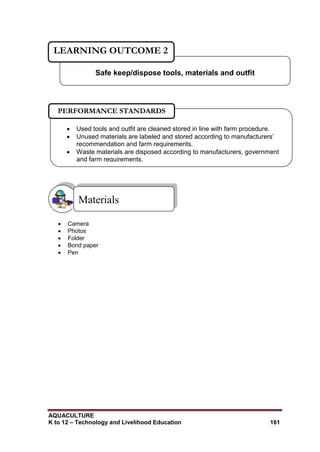 AQUACULTURE
K to 12 – Technology and Livelihood Education 161
 Camera
 Photos
 Folder
 Bond paper
 Pen
Materials
Safe keep/dispose tools, materials and outfit
LEARNING OUTCOME 2
 Used tools and outfit are cleaned stored in line with farm procedure.
 Unused materials are labeled and stored according to manufacturers‘
recommendation and farm requirements.
 Waste materials are disposed according to manufacturers, government
and farm requirements.

PERFORMANCE STANDARDS
 