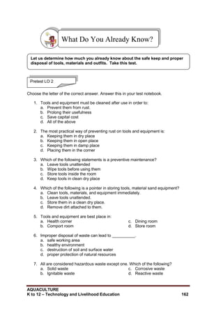 AQUACULTURE
K to 12 – Technology and Livelihood Education 162
Choose the letter of the correct answer. Answer this in your test notebook.
1. Tools and equipment must be cleaned after use in order to:
a. Prevent them from rust.
b. Prolong their usefulness
c. Save capital cost
d. All of the above
2. The most practical way of preventing rust on tools and equipment is:
a. Keeping them in dry place
b. Keeping them in open place
c. Keeping them in damp place
d. Placing them in the corner
3. Which of the following statements is a preventive maintenance?
a. Leave tools unattended
b. Wipe tools before using them
c. Store tools inside the room
d. Keep tools in clean dry place
4. Which of the following is a pointer in storing tools, material sand equipment?
a. Clean tools, materials, and equipment immediately.
b. Leave tools unattended.
c. Store them in a clean dry place.
d. Remove dirt attached to them.
5. Tools and equipment are best place in:
a. Health corner
b. Comport room
c. Dining room
d. Store room
6. Improper disposal of waste can lead to __________.
a. safe working area
b. healthy environment
c. destruction of soil and surface water
d. proper protection of natural resources
7. All are considered hazardous waste except one. Which of the following?
a. Solid waste
b. Ignitable waste
c. Corrosive waste
d. Reactive waste
What Do You Already Know?
Pretest LO 2
Let us determine how much you already know about the safe keep and proper
disposal of tools, materials and outfits. Take this test.
 