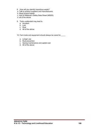 AQUACULTURE
K to 12 – Technology and Livelihood Education 168
8. How will you identify hazardous waste?
a. Talk to product suppliers and manufacturers.
b. Read product labels.
c. Ask for Material‘s Safety Data Sheet (MSDS).
d. all of the above
9. Tools unattended may lead to.
a. Accident
b. Lost
c. Rust
d. All of the above
10. Farm tools and equipment should always be cared for_____
a. Longer use
b. Rust prevention
c. Saving maintenance and capital cost
d. All of the above
 