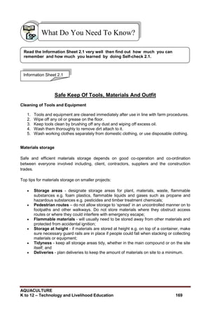 AQUACULTURE
K to 12 – Technology and Livelihood Education 169
Safe Keep Of Tools, Materials And Outfit
Cleaning of Tools and Equipment
1. Tools and equipment are cleaned immediately after use in line with farm procedures.
2. Wipe off any oil or grease on the floor.
3. Keep tools clean by brushing off any dust and wiping off excess oil.
4. Wash them thoroughly to remove dirt attach to it.
5. Wash working clothes separately from domestic clothing, or use disposable clothing.
Materials storage
Safe and efficient materials storage depends on good co-operation and co-ordination
between everyone involved including, client, contractors, suppliers and the construction
trades.
Top tips for materials storage on smaller projects:
 Storage areas - designate storage areas for plant, materials, waste, flammable
substances e.g. foam plastics, flammable liquids and gases such as propane and
hazardous substances e.g. pesticides and timber treatment chemicals;
 Pedestrian routes – do not allow storage to ‗spread‘ in an uncontrolled manner on to
footpaths and other walkways. Do not store materials where they obstruct access
routes or where they could interfere with emergency escape;
 Flammable materials - will usually need to be stored away from other materials and
protected from accidental ignition;
 Storage at height - if materials are stored at height e.g. on top of a container, make
sure necessary guard rails are in place if people could fall when stacking or collecting
materials or equipment;
 Tidyness - keep all storage areas tidy, whether in the main compound or on the site
itself; and
 Deliveries - plan deliveries to keep the amount of materials on site to a minimum.
What Do You Need To Know?
Information Sheet 2.1
Read the Information Sheet 2.1 very well then find out how much you can
remember and how much you learned by doing Self-check 2.1.
 