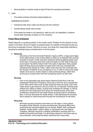 AQUACULTURE
K to 12 – Technology and Livelihood Education 173
• Store ignitable or reactive waste at least 50 feet from property boundaries.
3. Label
• The waste container should be clearly labeled as:
HAZARDOUS WASTE!
• Include the date when waste was first put into the container
• Include federal waste code number
• If the waste the waste is not hazardous, label as such; but regardless; container
should state what type of waste is in the container.
Proper Ways of Disposal
Waste disposal is a growing problem in the modern world. Whether it's the hazards of toxic
waste or the sheer volume of regular household waste, the castoffs of industrial society are
becoming increasingly intrusive. Solutions do exist, and range from responsible disposal to
recycling to avoiding buying unneeded items in the first place.
1. Reducing
o According to the Environmental Protection Agency (EPA), a large percentage
of the waste stream in the United States is made up of materials that could be
recycled or reused. Public education programs aimed at getting people used
to the idea of recycling have been quite successful, but the idea of reducing
consumption has still not taken hold in the public imagination. Many people
begin thinking about the problem of waste when they are confronted with
something they identify as "trash," rather when they are first confronted with
the decision of whether to buy something or not. In order to reduce the waste
stream at its source, society needs to avoid producing things, rather than
continuing to produce them and then wondering what to do with them.
Reusing
o Prior to the disposable age which began following World War II with the
widespread introduction of plastics, reuse was a common and unquestioned
event. Many items were more durably made than they are today, and it only
made sense to get maximum use out of them by, for example, handing down
clothes from sibling to sibling, reusing food containers for storage, or saving
lumber from old construction and using it for something else. Every time
something is diverted from the waste stream by being used for something
else, it not only decreases the waste stream, it also decreases the pressure
that is placed on natural resources through the manufacture of new items.
Recycling
o Municipal recycling programs have been put into place in many places
throughout North America, Europe and elsewhere. Recycling differs from
reuse because individual objects are not reused. Rather, their constituent
material, usually plastic, metal or glass, is repurposed into new objects.
Therefore, although recycling is certainly preferable to sending trash to a
landfill and buying new things, it is still energy intensive in the same way as
new production, and conserves fewer resources than reuse does.
 