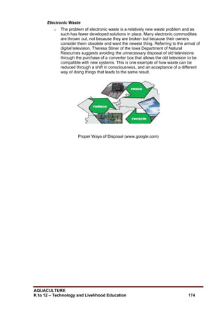 AQUACULTURE
K to 12 – Technology and Livelihood Education 174
Electronic Waste
o The problem of electronic waste is a relatively new waste problem and as
such has fewer developed solutions in place. Many electronic commodities
are thrown out, not because they are broken but because their owners
consider them obsolete and want the newest thing. Referring to the arrival of
digital television, Theresa Stiner of the Iowa Department of Natural
Resources suggests avoiding the unnecessary disposal of old televisions
through the purchase of a converter box that allows the old television to be
compatible with new systems. This is one example of how waste can be
reduced through a shift in consciousness, and an acceptance of a different
way of doing things that leads to the same result.
Proper Ways of Disposal (www.google.com)
 