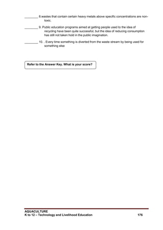 AQUACULTURE
K to 12 – Technology and Livelihood Education 176
________ 8.wastes that contain certain heavy metals above specific concentrations are non-
toxic.
________ 9. Public education programs aimed at getting people used to the idea of
recycling have been quite successful, but the idea of reducing consumption
has still not taken hold in the public imagination.
________ 10. . Every time something is diverted from the waste stream by being used for
something else
Refer to the Answer Key. What is your score?
 