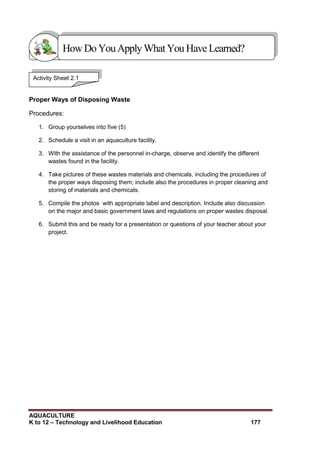 AQUACULTURE
K to 12 – Technology and Livelihood Education 177
Proper Ways of Disposing Waste
Procedures:
1. Group yourselves into five (5)
2. Schedule a visit in an aquaculture facility.
3. With the assistance of the personnel in-charge, observe and identify the different
wastes found in the facility.
4. Take pictures of these wastes materials and chemicals, including the procedures of
the proper ways disposing them; include also the procedures in proper cleaning and
storing of materials and chemicals.
5. Compile the photos with appropriate label and description. Include also discussion
on the major and basic government laws and regulations on proper wastes disposal.
6. Submit this and be ready for a presentation or questions of your teacher about your
project.
Show that you learned something by doing this activity
Activity Sheet 2.1
HowDo YouApplyWhatYou HaveLearned?
 