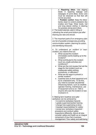 AQUACULTURE
K to 12 – Technology and Livelihood Education 184
e. Repairing dikes. Use digging
blade in repairing leakage and
seepages of pond dikes. Extra care
must be observed so that feet will
not be wounded.
f. Predator control. Keep the dikes‘
banks clean to control predators like
snakes and frogs. Wear boots, hat
and long sleeve clothes in clearing
the grasses along pond dikes.
2. The tools/materials used in tilling or
cultivating the small pond bottom just after
draining are rake and shovel.
3. The important parts of an emergency plan
are list of possible emergencies,providing
communication system, planning for action,
and identifying resources.
4. To understand an incident or near-
incident, you need to find out:
 What caused the incident
(immediate events leading up to the
incident)?
 What contributed to the incident
(such as unsafe activities and
conditions)?
 What are the root causes that set the
stage for the incident (such as
inadequate safety policies,
procedures, or attitudes)?
 What are the ways to prevent a
similar incident?
 Carefully look at what happened and
try to understand why. To do this,
you need to consider all potential
influencing factors, such as weather,
operator training, maintenance, use
of equipment and so on. Talk to
anyone who saw the incident or was
involved in it.
5. Making farm healthier and safer
workplace can be achieved by
• re-examine workplace hazards
• update supervisor/worker training
• change how supervising is done
• reassign responsibilities for safety
• review your workplace inspection
procedure and conduct safety
inspections differently. Above all else,
consider safety and health as an integral
component of your farm business
management. Your safety and well-being
 