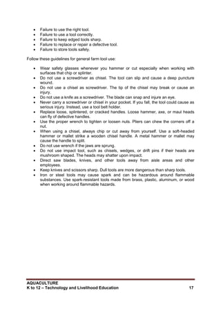 AQUACULTURE
K to 12 – Technology and Livelihood Education 17
 Failure to use the right tool.
 Failure to use a tool correctly.
 Failure to keep edged tools sharp.
 Failure to replace or repair a defective tool.
 Failure to store tools safely.
Follow these guidelines for general farm tool use:
 Wear safety glasses whenever you hammer or cut especially when working with
surfaces that chip or splinter.
 Do not use a screwdriver as chisel. The tool can slip and cause a deep puncture
wound.
 Do not use a chisel as screwdriver. The tip of the chisel may break or cause an
injury.
 Do not use a knife as a screwdriver. The blade can snap and injure an eye.
 Never carry a screwdriver or chisel in your pocket. If you fall, the tool could cause as
serious injury. Instead, use a tool belt holder.
 Replace loose, splintered, or cracked handles. Loose hammer, axe, or maul heads
can fly of defective handles.
 Use the proper wrench to tighten or loosen nuts. Pliers can chew the corners off a
nut.
 When using a chisel, always chip or cut away from yourself. Use a soft-headed
hammer or mallet strike a wooden chisel handle. A metal hammer or mallet may
cause the handle to split.
 Do not use wrench if the jaws are sprung.
 Do not use impact tool, such as chisels, wedges, or drift pins if their heads are
mushroom shaped. The heads may shatter upon impact.
 Direct saw blades, knives, and other tools away from aisle areas and other
employees.
 Keep knives and scissors sharp. Dull tools are more dangerous than sharp tools.
 Iron or steel tools may cause spark and can be hazardous around flammable
substances. Use spark-resistant tools made from brass, plastic, aluminum, or wood
when working around flammable hazards.
 