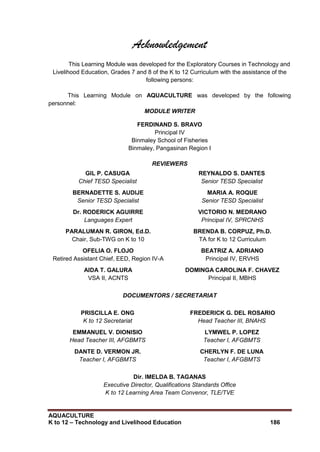 AQUACULTURE
K to 12 – Technology and Livelihood Education 186
Acknowledgement
This Learning Module was developed for the Exploratory Courses in Technology and
Livelihood Education, Grades 7 and 8 of the K to 12 Curriculum with the assistance of the
following persons:
This Learning Module on AQUACULTURE was developed by the following
personnel:
MODULE WRITER
FERDINAND S. BRAVO
Principal IV
Binmaley School of Fisheries
Binmaley, Pangasinan Region I
REVIEWERS
GIL P. CASUGA
Chief TESD Specialist
REYNALDO S. DANTES
Senior TESD Specialist
BERNADETTE S. AUDIJE
Senior TESD Specialist
MARIA A. ROQUE
Senior TESD Specialist
Dr. RODERICK AGUIRRE
Languages Expert
VICTORIO N. MEDRANO
Principal IV, SPRCNHS
PARALUMAN R. GIRON, Ed.D.
Chair, Sub-TWG on K to 10
BRENDA B. CORPUZ, Ph.D.
TA for K to 12 Curriculum
OFELIA O. FLOJO
Retired Assistant Chief, EED, Region IV-A
BEATRIZ A. ADRIANO
Principal IV, ERVHS
AIDA T. GALURA
VSA II, ACNTS
DOMINGA CAROLINA F. CHAVEZ
Principal II, MBHS
DOCUMENTORS / SECRETARIAT
PRISCILLA E. ONG
K to 12 Secretariat
FREDERICK G. DEL ROSARIO
Head Teacher III, BNAHS
EMMANUEL V. DIONISIO
Head Teacher III, AFGBMTS
LYMWEL P. LOPEZ
Teacher I, AFGBMTS
DANTE D. VERMON JR.
Teacher I, AFGBMTS
CHERLYN F. DE LUNA
Teacher I, AFGBMTS
Dir. IMELDA B. TAGANAS
Executive Director, Qualifications Standards Office
K to 12 Learning Area Team Convenor, TLE/TVE
 