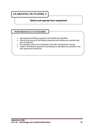 AQUACULTURE
K to 12 – Technology and Livelihood Education 19
Select and operate farm equipment
LEARNING OUTCOME 2
 Appropriate farm/fishery equipment and facilities are identified.
 Instructional manual of farm/fishery equipment and facilities are carefully read
prior to operation.
 Pre-operation check-up is conducted in line with manufacturers‘ manual.
 Faults in farm/fishery equipment and facilities are identified and reported in line
with aquaculture procedures
PERFORMANCE STANDARDS
 