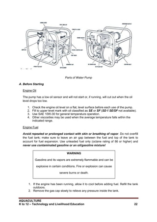 AQUACULTURE
K to 12 – Technology and Livelihood Education 22
Parts of Water Pump
A. Before Starting
Engine Oil
The pump has a low oil sensor and will not start or, if running, will cut out when the oil
level drops too low.
1. Check the engine oil level on a flat, level surface before each use of the pump.
2. Fill to upper level mark with oil classified as SE or SF (SD if SE/SF not available).
3. Use SAE 10W-30 for general temperature operation.
4. Other viscosities may be used when the average temperature falls within the
indicated range.
Engine Fuel
Avoid repeated or prolonged contact with skin or breathing of vapor. Do not overfill
the fuel tank; make sure to leave an air gap between the fuel and top of the tank to
account for fuel expansion. Use unleaded fuel only (octane rating of 86 or higher) and
never use contaminated gasoline or an oil/gasoline mixture!
1. If the engine has been running, allow it to cool before adding fuel. Refill the tank
outdoors.
2. Remove the gas cap slowly to relieve any pressure inside the tank.
WARNING
Gasoline and its vapors are extremely flammable and can be
explosive in certain conditions. Fire or explosion can cause
severe burns or death.
 