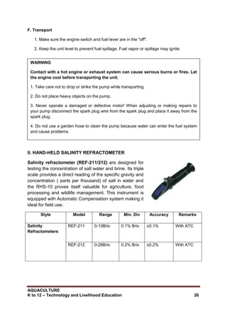 AQUACULTURE
K to 12 – Technology and Livelihood Education 26
F. Transport
1. Make sure the engine switch and fuel lever are in the "off".
2. Keep the unit level to prevent fuel spillage. Fuel vapor or spillage may ignite.
II. HAND-HELD SALINITY REFRACTOMETER
Salinity refractometer (REF-211/212) are designed for
testing the concentration of salt water and brine. Its triple
scale provides a direct reading of the specific gravity and
concentration ( parts per thousand) of salt in water and
the RHS-10 proves itself valuable for agriculture, food
processing and wildlife management. This instrument is
equipped with Automatic Compensation system making it
ideal for field use.
Style Model Range Min. Div Accuracy Remarks
Salinity
Refractometers
REF-211 0-10Brix 0.1% Brix ±0.1% With ATC
REF-212 0-28Brix 0.2% Brix ±0.2% With ATC
WARNING
Contact with a hot engine or exhaust system can cause serious burns or fires. Let
the engine cool before transporting the unit.
1. Take care not to drop or strike the pump while transporting.
2. Do not place heavy objects on the pump.
3. Never operate a damaged or defective motor! When adjusting or making repairs to
your pump disconnect the spark plug wire from the spark plug and place it away from the
spark plug.
4. Do not use a garden hose to clean the pump because water can enter the fuel system
and cause problems.
 