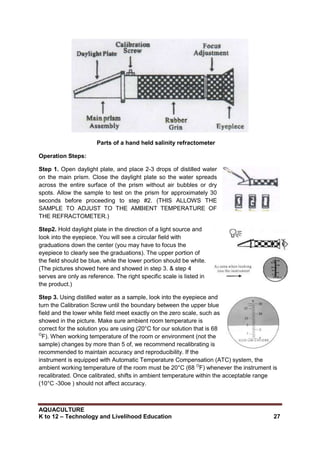 AQUACULTURE
K to 12 – Technology and Livelihood Education 27
Parts of a hand held salinity refractometer
Operation Steps:
Step 1. Open daylight plate, and place 2-3 drops of distilled water
on the main prism. Close the daylight plate so the water spreads
across the entire surface of the prism without air bubbles or dry
spots. Allow the sample to test on the prism for approximately 30
seconds before proceeding to step #2. (THIS ALLOWS THE
SAMPLE TO ADJUST TO THE AMBIENT TEMPERATURE OF
THE REFRACTOMETER.)
Step2. Hold daylight plate in the direction of a light source and
look into the eyepiece. You will see a circular field with
graduations down the center (you may have to focus the
eyepiece to clearly see the graduations). The upper portion of
the field should be blue, while the lower portion should be white.
(The pictures showed here and showed in step 3. & step 4
serves are only as reference. The right specific scale is listed in
the product.)
Step 3. Using distilled water as a sample, look into the eyepiece and
turn the Calibration Screw until the boundary between the upper blue
field and the lower white field meet exactly on the zero scale, such as
showed in the picture. Make sure ambient room temperature is
correct for the solution you are using (20°C for our solution that is 68
O
F). When working temperature of the room or environment (not the
sample) changes by more than 5 of, we recommend recalibrating is
recommended to maintain accuracy and reproducibility. If the
instrument is equipped with Automatic Temperature Compensation (ATC) system, the
ambient working temperature of the room must be 20°C (68 O
F) whenever the instrument is
recalibrated. Once calibrated, shifts in ambient temperature within the acceptable range
(10°C -30oe ) should not affect accuracy.
 