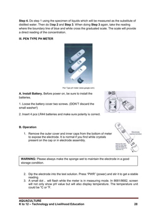 AQUACULTURE
K to 12 – Technology and Livelihood Education 28
Step 4. Do step 1 using the specimen of liquids which will be measured as the substitute of
distilled water. Then do Step 2 and Step 3. When doing Step 3 again, take the reading
where the boundary line of blue and white cross the graduated scale. The scale will provide
a direct reading of the concentration.
III. PEN TYPE PH METER
Pen Type pH meter (www.google.com)
A. Install Battery. Before power on, be sure to install the
batteries.
1. Loose the battery cover two screws. (DON‘T discard the
small washer!)
2. Insert 4 pcs LR44 batteries and make sure polarity is correct.
B. Operation
1. Remove the outer cover and inner caps from the bottom of meter
to expose the electrode. It is normal if you find white crystals
present on the cap or in electrode assembly.
2. Dip the electrode into the test solution. Press ―PWR‖ (power) and stir it to get a stable
reading.
3. A small dot . will flash while the meter is in measuring mode. In 8681/8682, screen
will not only show pH value but will also display temperature. The temperature unit
could be o
C or o
F.
WARNING: Please always make the sponge wet to maintain the electrode in a good
storage condition.
 